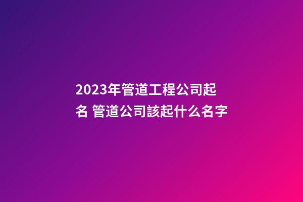 2023年管道工程公司起名 管道公司該起什么名字